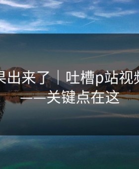 实测结果出来了｜吐槽p站视频搬运工——关键点在这