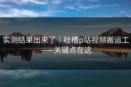 实测结果出来了｜吐槽p站视频搬运工——关键点在这