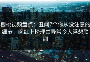 樱桃视频盘点：丑闻7个你从没注意的细节，网红上榜理由异常令人浮想联翩