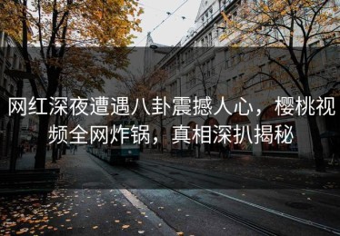 网红深夜遭遇八卦震撼人心，樱桃视频全网炸锅，真相深扒揭秘