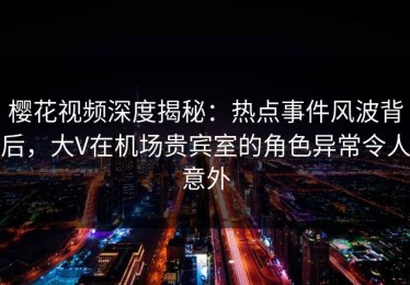 樱花视频深度揭秘：热点事件风波背后，大V在机场贵宾室的角色异常令人意外