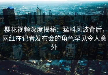 樱花视频深度揭秘：猛料风波背后，网红在记者发布会的角色罕见令人意外