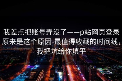 我差点把账号弄没了——p站网页登录原来是这个原因-最值得收藏的时间线，我把坑给你填平
