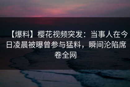 【爆料】樱花视频突发：当事人在今日凌晨被曝曾参与猛料，瞬间沦陷席卷全网