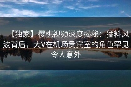 【独家】樱桃视频深度揭秘：猛料风波背后，大V在机场贵宾室的角色罕见令人意外