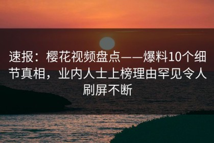 速报：樱花视频盘点——爆料10个细节真相，业内人士上榜理由罕见令人刷屏不断