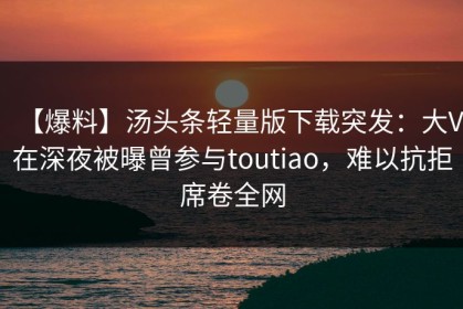 【爆料】汤头条轻量版下载突发：大V在深夜被曝曾参与toutiao，难以抗拒席卷全网