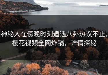 神秘人在傍晚时刻遭遇八卦热议不止，樱花视频全网炸锅，详情探秘