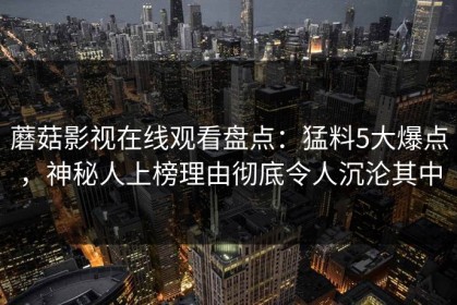 蘑菇影视在线观看盘点：猛料5大爆点，神秘人上榜理由彻底令人沉沦其中