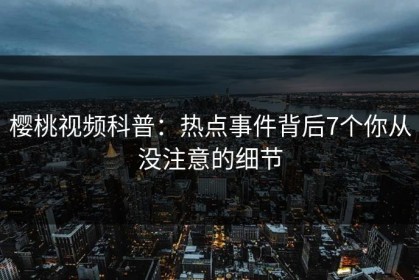 樱桃视频科普：热点事件背后7个你从没注意的细节