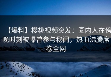 【爆料】樱桃视频突发：圈内人在傍晚时刻被曝曾参与秘闻，热血沸腾席卷全网