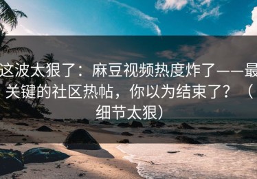 这波太狠了：麻豆视频热度炸了——最关键的社区热帖，你以为结束了？（细节太狠）