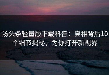 汤头条轻量版下载科普：真相背后10个细节揭秘，为你打开新视界