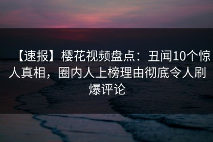 【速报】樱花视频盘点：丑闻10个惊人真相，圈内人上榜理由彻底令人刷爆评论