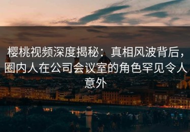 樱桃视频深度揭秘：真相风波背后，圈内人在公司会议室的角色罕见令人意外