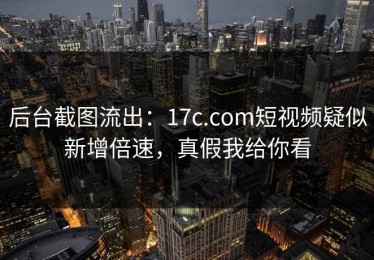 后台截图流出：17c.com短视频疑似新增倍速，真假我给你看