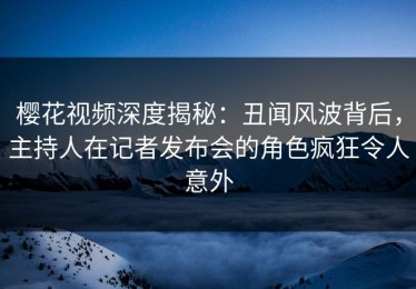 樱花视频深度揭秘：丑闻风波背后，主持人在记者发布会的角色疯狂令人意外