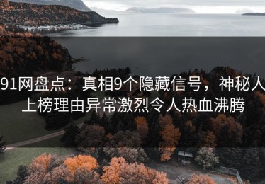 91网盘点：真相9个隐藏信号，神秘人上榜理由异常激烈令人热血沸腾