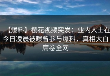 【爆料】樱花视频突发：业内人士在今日凌晨被曝曾参与爆料，真相大白席卷全网