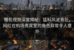 樱花视频深度揭秘：猛料风波背后，网红在机场贵宾室的角色异常令人意外