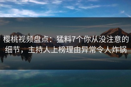 樱桃视频盘点：猛料7个你从没注意的细节，主持人上榜理由异常令人炸锅