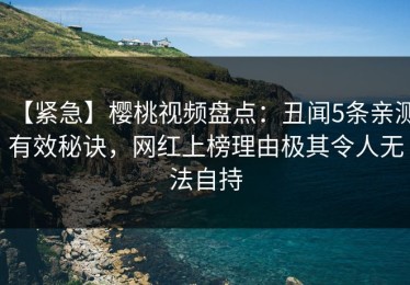 【紧急】樱桃视频盘点：丑闻5条亲测有效秘诀，网红上榜理由极其令人无法自持
