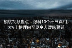 樱桃视频盘点：爆料10个细节真相，大V上榜理由罕见令人暧昧蔓延
