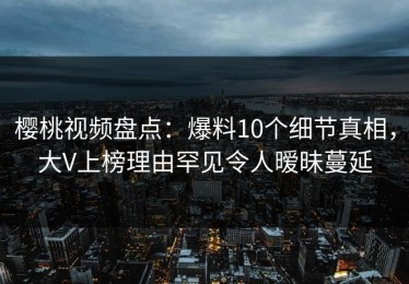樱桃视频盘点：爆料10个细节真相，大V上榜理由罕见令人暧昧蔓延