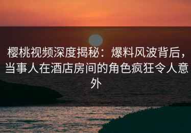 樱桃视频深度揭秘：爆料风波背后，当事人在酒店房间的角色疯狂令人意外