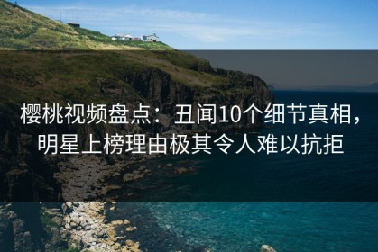 樱桃视频盘点：丑闻10个细节真相，明星上榜理由极其令人难以抗拒