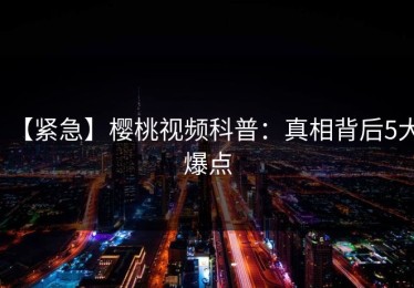 【紧急】樱桃视频科普：真相背后5大爆点