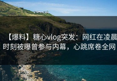 【爆料】糖心vlog突发：网红在凌晨时刻被曝曾参与内幕，心跳席卷全网