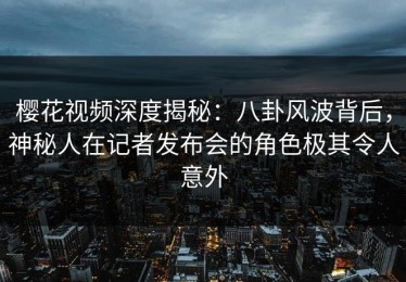 樱花视频深度揭秘：八卦风波背后，神秘人在记者发布会的角色极其令人意外