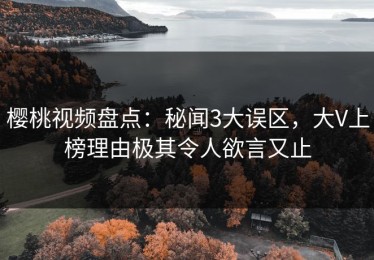 樱桃视频盘点：秘闻3大误区，大V上榜理由极其令人欲言又止