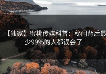 【独家】蜜桃传媒科普：秘闻背后最少99%的人都误会了