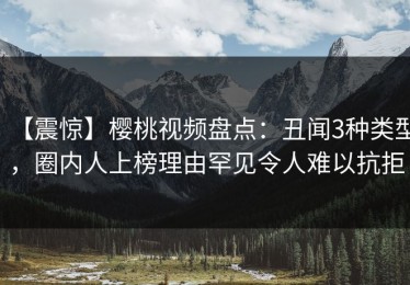 【震惊】樱桃视频盘点：丑闻3种类型，圈内人上榜理由罕见令人难以抗拒