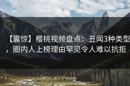 【震惊】樱桃视频盘点：丑闻3种类型，圈内人上榜理由罕见令人难以抗拒