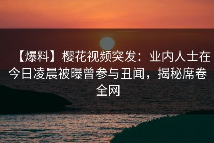 【爆料】樱花视频突发：业内人士在今日凌晨被曝曾参与丑闻，揭秘席卷全网