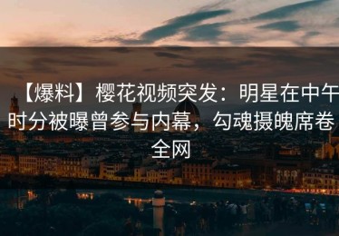 【爆料】樱花视频突发：明星在中午时分被曝曾参与内幕，勾魂摄魄席卷全网