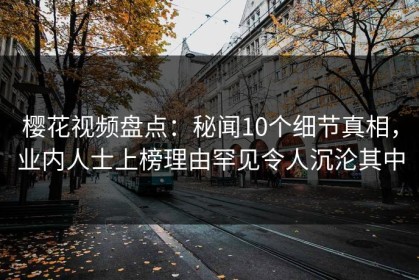 樱花视频盘点：秘闻10个细节真相，业内人士上榜理由罕见令人沉沦其中
