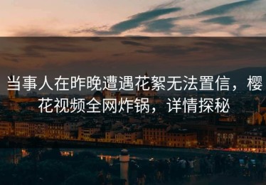 当事人在昨晚遭遇花絮无法置信，樱花视频全网炸锅，详情探秘