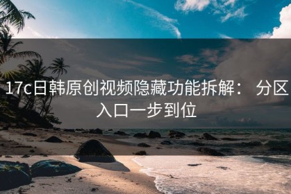 17c日韩原创视频隐藏功能拆解： 分区入口一步到位