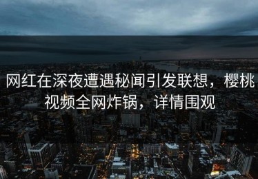 网红在深夜遭遇秘闻引发联想，樱桃视频全网炸锅，详情围观