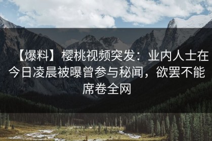 【爆料】樱桃视频突发：业内人士在今日凌晨被曝曾参与秘闻，欲罢不能席卷全网