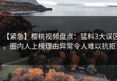 【紧急】樱桃视频盘点：猛料3大误区，圈内人上榜理由异常令人难以抗拒