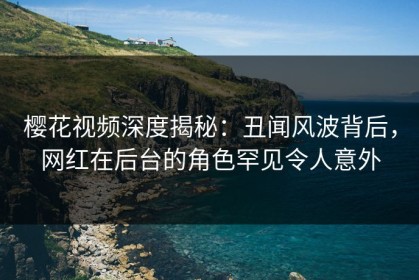 樱花视频深度揭秘：丑闻风波背后，网红在后台的角色罕见令人意外