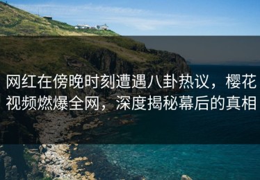 网红在傍晚时刻遭遇八卦热议，樱花视频燃爆全网，深度揭秘幕后的真相