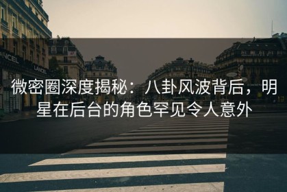 微密圈深度揭秘：八卦风波背后，明星在后台的角色罕见令人意外