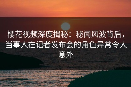 樱花视频深度揭秘：秘闻风波背后，当事人在记者发布会的角色异常令人意外