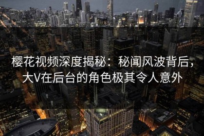 樱花视频深度揭秘：秘闻风波背后，大V在后台的角色极其令人意外
